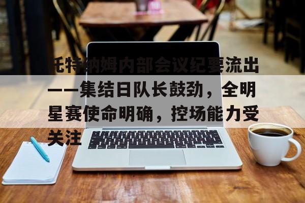 江南体育APP包含托特纳姆内部会议纪要流出——集结日队长鼓劲，全明星赛使命明确，控场能力受关注的词条
